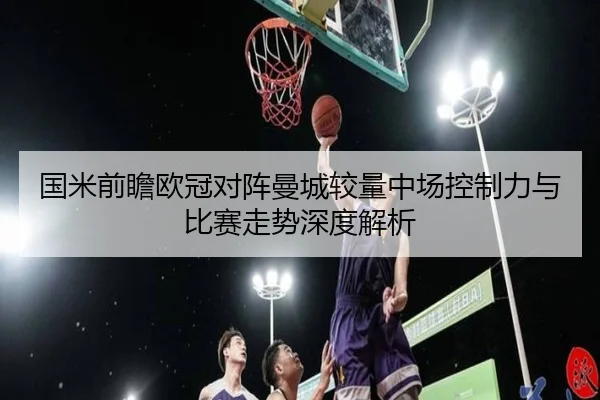 国米前瞻欧冠对阵曼城较量中场控制力与比赛走势深度解析