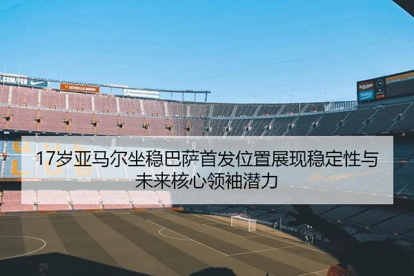 17岁亚马尔坐稳巴萨首发位置展现稳定性与未来核心领袖潜力