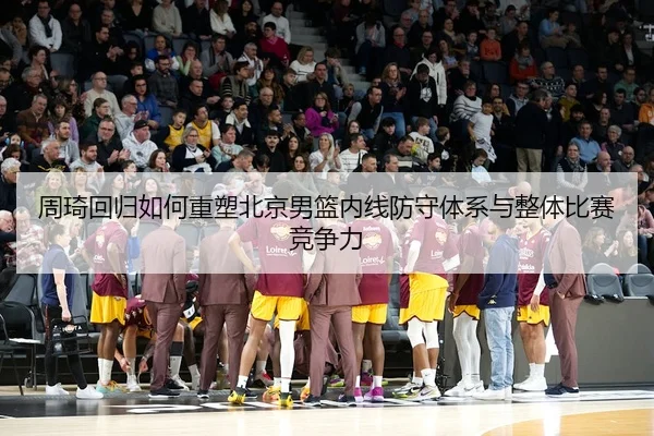 周琦回归如何重塑北京男篮内线防守体系与整体比赛竞争力