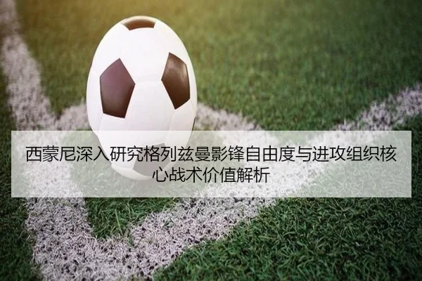 西蒙尼深入研究格列兹曼影锋自由度与进攻组织核心战术价值解析